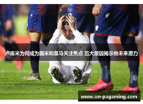 卢库米为何成为国米和皇马关注焦点 五大原因揭示他未来潜力
