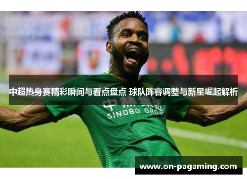 中超热身赛精彩瞬间与看点盘点 球队阵容调整与新星崛起解析