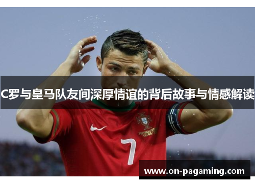 C罗与皇马队友间深厚情谊的背后故事与情感解读