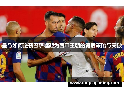 皇马如何逆袭巴萨崛起为西甲王朝的背后策略与突破