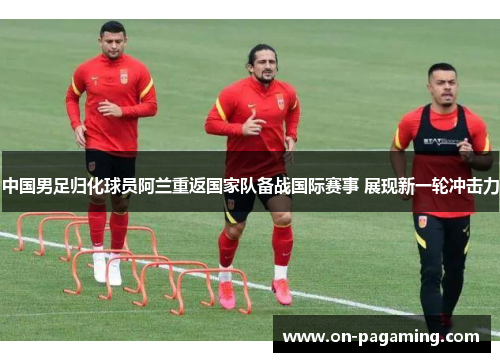 中国男足归化球员阿兰重返国家队备战国际赛事 展现新一轮冲击力