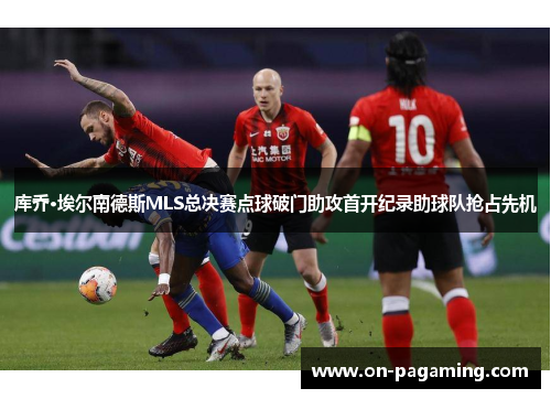 库乔·埃尔南德斯MLS总决赛点球破门助攻首开纪录助球队抢占先机
