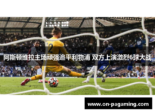 阿斯顿维拉主场顽强追平利物浦 双方上演激烈6球大战