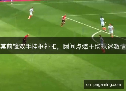 某前锋双手挂框补扣，瞬间点燃主场球迷激情
